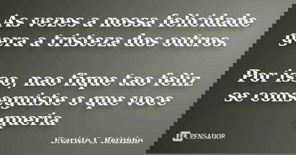 As vezes a nossa felicidade gera a tristeza dos outros. Por isso, nao fique tao feliz se conseguiste o que voce queria... Frase de Evaristo L. Reizinho.