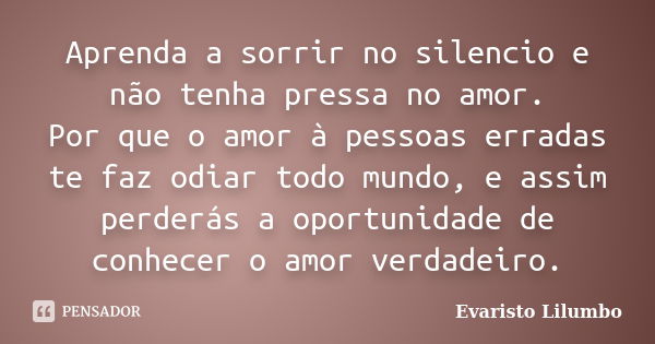 Aprenda a sorrir no silencio e não tenha pressa no amor. Por que o amor à pessoas erradas te faz odiar todo mundo, e assim perderás a oportunidade de conhecer o... Frase de Evaristo Lilumbo.