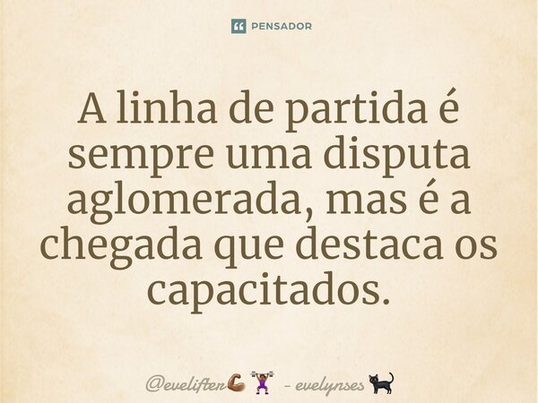 A linha de partida é sempre uma disputa aglomerada, mas é a chegada que destaca os capacitados.... Frase de evelifter - evelynses.