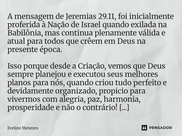 A mensagem de Jeremias 29.11, foi inicialmente proferida à Nação de Israel quando exilada na Babilônia, mas continua plenamente válida e atual para todos que c... Frase de Eveline Menezes.