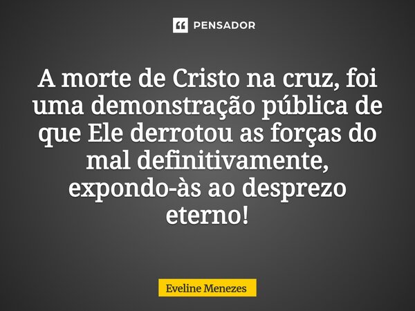 ⁠A morte de Cristo na cruz, foi uma demonstração pública de que Ele derrotou as forças do mal definitivamente, expondo-às ao desprezo eterno!... Frase de Eveline Menezes.