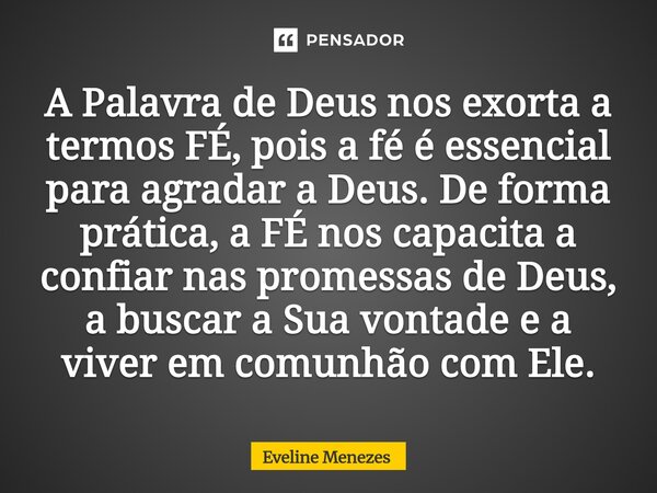 A Palavra de Deus nos exorta a termos FÉ, pois a fé é essencial para agradar a Deus. De forma prática, a FÉ nos capacita a confiar nas promessas de Deus, a bus... Frase de Eveline Menezes.
