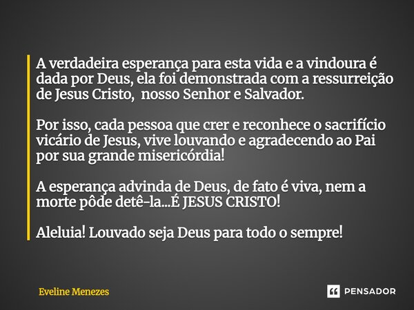 A verdadeira esperança para esta vida e a vindoura é dada por Deus, ela foi demonstrada com a ressurreição de Jesus Cristo, nosso Senhor e Salvador. Por isso, ... Frase de Eveline Menezes.
