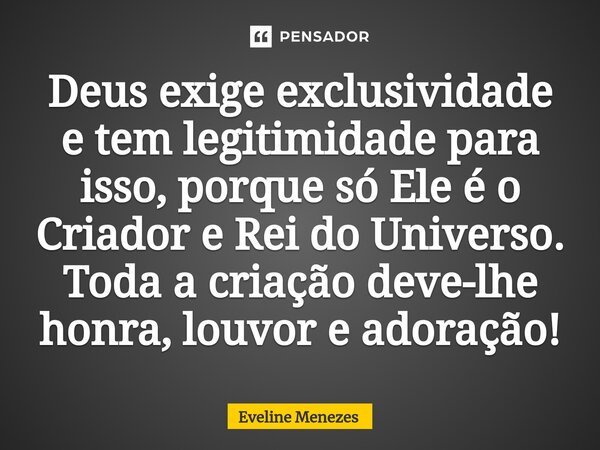 ⁠Deus exige exclusividade e tem legitimidade para isso, porque só Ele é o Criador e Rei do Universo. Toda a criação deve-lhe honra, louvor e adoração!... Frase de Eveline Menezes.