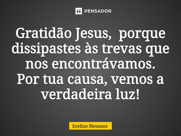 ⁠Gratidão Jesus, porque dissipastes às trevas que nos encontrávamos. Por tua causa, vemos a verdadeira luz!... Frase de Eveline Menezes.