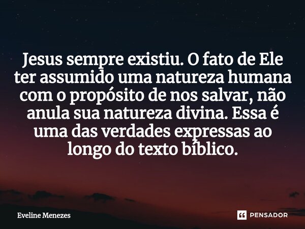 ⁠Jesus sempre existiu. O fato de Ele ter assumido uma natureza humana com o propósito de nos salvar, não anula sua natureza divina. Essa é uma das verdades expr... Frase de Eveline Menezes.