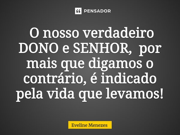 ⁠ O nosso verdadeiro DONO e SENHOR, por mais que digamos o contrário, é indicado pela vida que levamos!... Frase de Eveline Menezes.