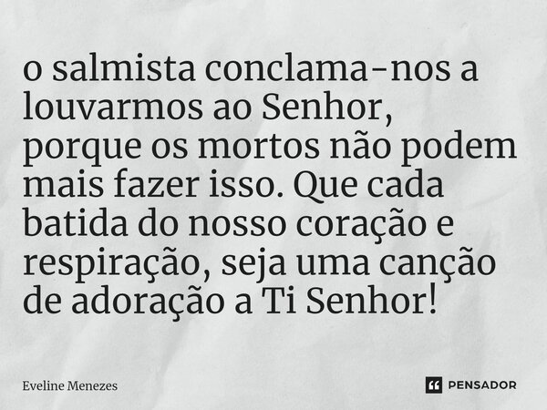 ⁠o salmista conclama-nos a louvarmos ao Senhor, porque os mortos não podem mais fazer isso. Que cada batida do nosso coração e respiração, seja uma canção de ad... Frase de Eveline Menezes.