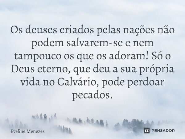 Os deuses criados pelas nações não podem salvarem-se e nem tampouco os que os adoram! Só o Deus eterno, que deu a sua própria vida no Calvário, pode perdoar pec... Frase de Eveline Menezes.