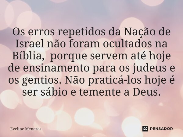 ⁠Os erros repetidos da Nação de Israel não foram ocultados na Bíblia, porque servem até hoje de ensinamento para os judeus e os gentios. Não praticá-los hoje é ... Frase de Eveline Menezes.