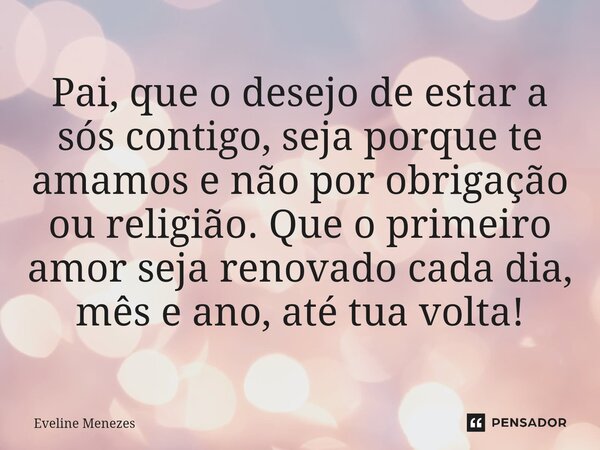 ⁠Pai, que o desejo de estar a sós contigo, seja porque te amamos e não por obrigação ou religião. Que o primeiro amor seja renovado cada dia, mês e ano, até tua... Frase de Eveline Menezes.