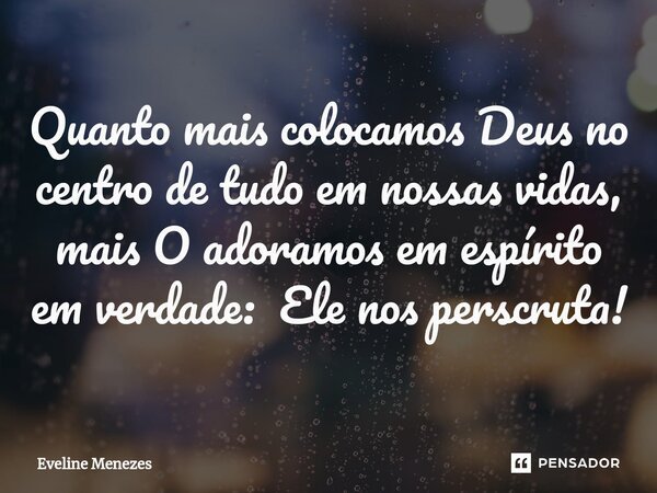 Quanto mais colocamos Deus no centro de tudo em nossas vidas, mais O adoramos em espírito em verdade: Ele nos perscruta!... Frase de Eveline Menezes.