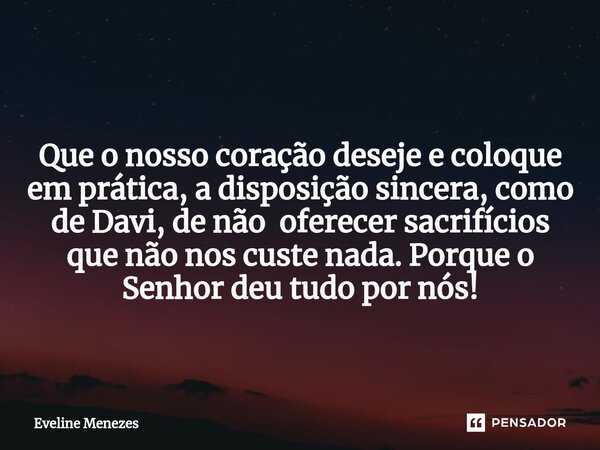 ⁠ Que o nosso coração deseje e coloque em prática, a disposição sincera, como de Davi, de não oferecer sacrifícios que não nos custe nada. Porque o Senhor deu t... Frase de Eveline Menezes.