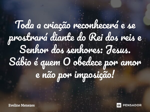 Toda a criação reconhecerá e se prostrará diante do Rei dos reis e Senhor dos senhores: Jesus. Sábio é quem Oobedece por amor e não por imposição!... Frase de Eveline Menezes.