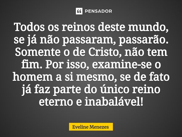 ⁠Todos os reinos deste mundo, se já não passaram, passarão. Somente o de Cristo, não tem fim. Por isso, examine-se o homem a si mesmo, se de fato já faz parte d... Frase de Eveline Menezes.