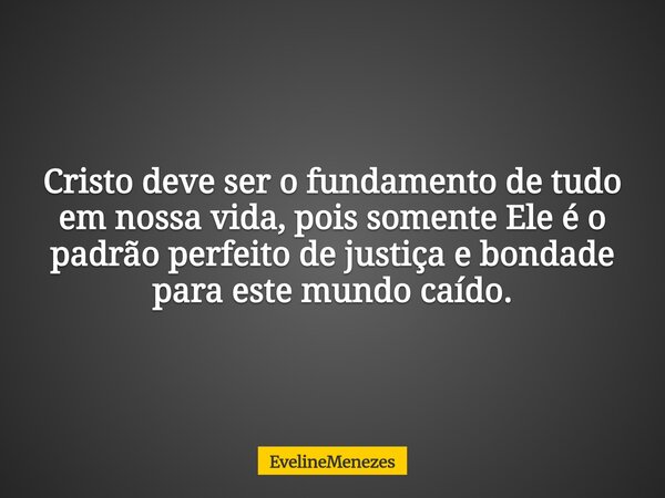 Cristo deve ser o fundamento de tudo em nossa vida, pois somente Ele é o padrão perfeito de justiça e bondade para este mundo caído.... Frase de EvelineMenezes.