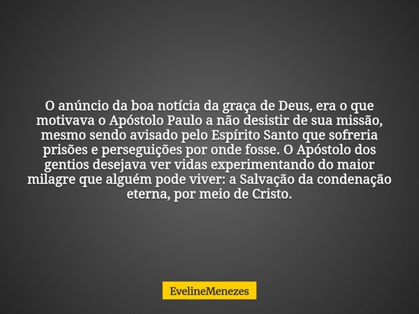 O anúncio da boa notícia da graça de Deus, era o que motivava o Apóstolo Paulo a não desistir de sua missão, mesmo sendo avisado pelo Espírito Santo que sofreri... Frase de EvelineMenezes.