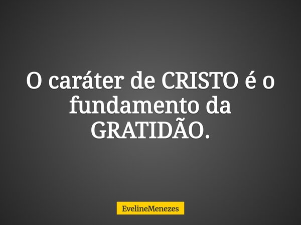 O caráter de CRISTO é o fundamento da GRATIDÃO.... Frase de EvelineMenezes.