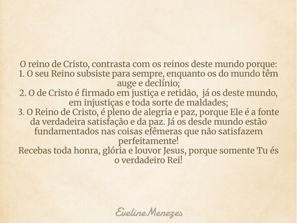 O reino de Cristo, contrasta com os reinos deste mundo porque: 1. O seu Reino subsiste para sempre, enquanto os do mundo têm auge e declínio; 2. O de Cristo é f... Frase de EvelineMenezes.