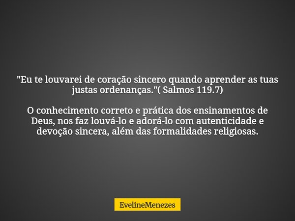 "Eu te louvarei de coração sincero quando aprender as tuas justas ordenanças."( Salmos 119.7) O conhecimento correto e prática dos ensinamentos de Deu... Frase de EvelineMenezes.
