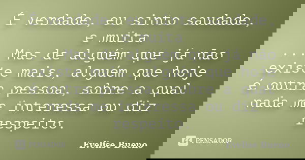 É verdade, eu sinto saudade, e muita ... Mas de alguém que já não existe mais, alguém que hoje é outra pessoa, sobre a qual nada me interessa ou diz respeito.... Frase de Evelise Bueno.