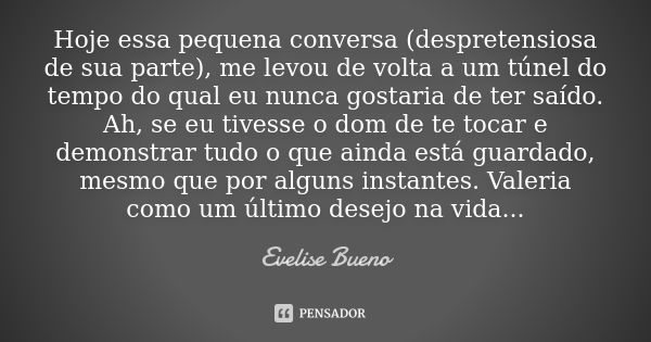 Hoje essa pequena conversa (despretensiosa de sua parte), me levou de volta a um túnel do tempo do qual eu nunca gostaria de ter saído. Ah, se eu tivesse o dom ... Frase de Evelise Bueno.