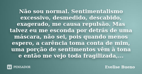 Não sou normal. Sentimentalismo excessivo, desmedido, descabido, exagerado, me causa repulsão. Mas talvez eu me esconda por detrás de uma máscara, não sei, pois... Frase de Evelise Bueno.