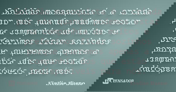 Solidão masoquista é a criada por nós quando podemos estar na companhia de muitos e preferimos ficar sozinhos porque queremos apenas a companhia dos que estão i... Frase de Evelise Bueno.