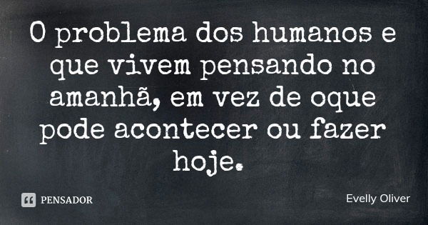 O problema dos humanos e que vivem pensando no amanhã, em vez de oque pode acontecer ou fazer hoje.... Frase de Evelly Oliver.
