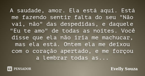 A saudade, amor. Ela está aqui. Está me fazendo sentir falta do seu "Não vai, não" das despedidas, e daquele "Eu te amo" de todas as noites.... Frase de Evelly Souza.