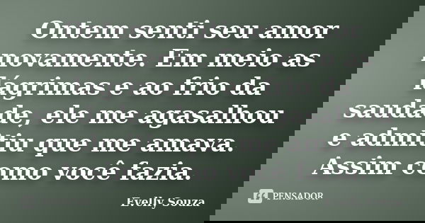 Ontem senti seu amor novamente. Em meio as lágrimas e ao frio da saudade, ele me agasalhou e admitiu que me amava. Assim como você fazia.... Frase de Evelly Souza.