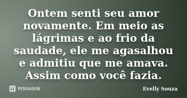 Ontem senti seu amor novamente. Em meio as lágrimas e ao frio da saudade, ele me agasalhou e admitiu que me amava. Assim como você fazia.... Frase de Evelly Souza.