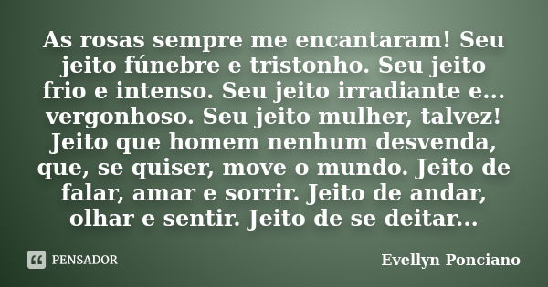 As rosas sempre me encantaram! Seu jeito fúnebre e tristonho. Seu jeito frio e intenso. Seu jeito irradiante e... vergonhoso. Seu jeito mulher, talvez! Jeito qu... Frase de Evellyn Ponciano.