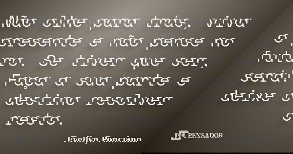Não olhe para trás, viva o presente e não pense no futuro. Se tiver que ser, será! Faça a sua parte e deixe o destino resolver o resto.... Frase de Evellyn Ponciano.