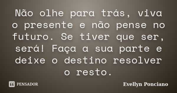 Não olhe para trás, viva o presente e não pense no futuro. Se tiver que ser, será! Faça a sua parte e deixe o destino resolver o resto.... Frase de Evellyn Ponciano.