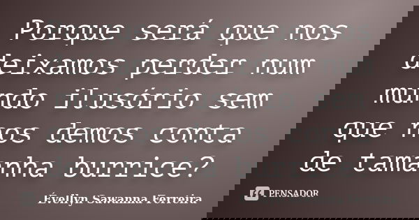 Porque será que nos deixamos perder num mundo ilusório sem que nos demos conta de tamanha burrice?... Frase de Évellyn Sawanna Ferreira.
