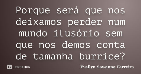 Porque será que nos deixamos perder num mundo ilusório sem que nos demos conta de tamanha burrice?... Frase de Évellyn Sawanna Ferreira.