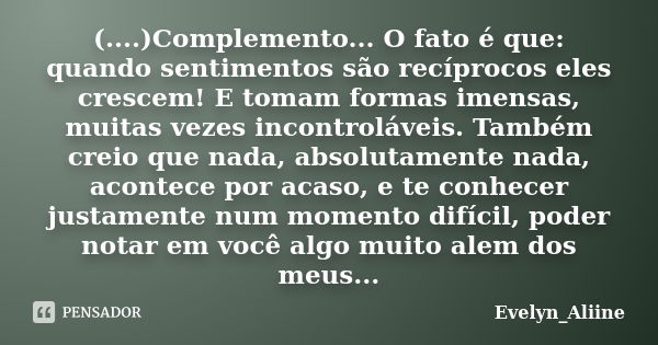 (....)Complemento... O fato é que: quando sentimentos são recíprocos eles crescem! E tomam formas imensas, muitas vezes incontroláveis. Também creio que nada, a... Frase de Evelyn_Aliine.