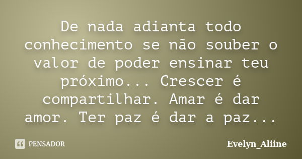 De nada adianta todo conhecimento se não souber o valor de poder ensinar teu próximo... Crescer é compartilhar. Amar é dar amor. Ter paz é dar a paz...... Frase de Evelyn_Aliine.