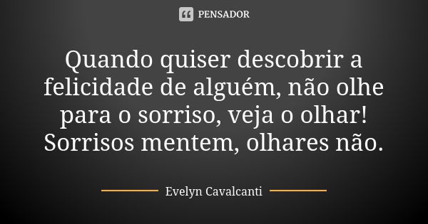 Quando quiser descobrir a felicidade de alguém, não olhe para o sorriso, veja o olhar! Sorrisos mentem, olhares não.... Frase de Evelyn Cavalcanti.