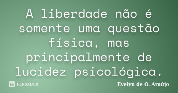 A liberdade não é somente uma questão física, mas principalmente de lucidez psicológica.... Frase de Evelyn de O. Araújo.