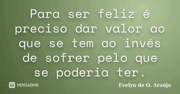 Para ser feliz é preciso dar valor ao que se tem ao invés de sofrer pelo que se poderia ter.... Frase de Evelyn de O. Araújo.