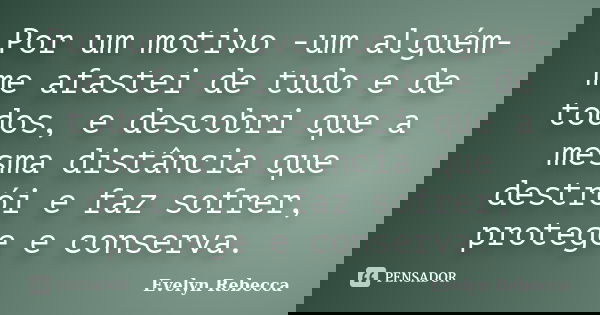 Por um motivo -um alguém- me afastei de tudo e de todos, e descobri que a mesma distância que destrói e faz sofrer, protege e conserva.... Frase de Evelyn Rebecca.