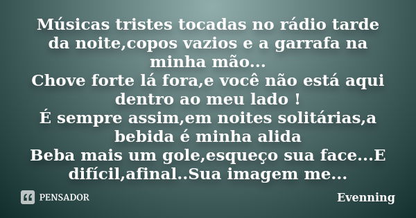 Músicas tristes tocadas no rádio tarde da noite,copos vazios e a garrafa na minha mão... Chove forte lá fora,e você não está aqui dentro ao meu lado ! É sempre ... Frase de Evenning.