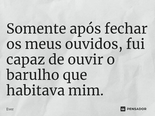 ⁠Somente após fechar os meus ouvidos, fui capaz de ouvir o barulho que habitava mim.... Frase de ever.