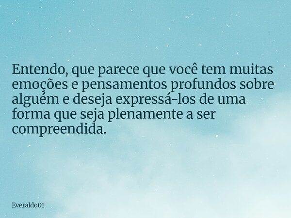 Entendo, que parece que você tem muitas emoções e pensamentos profundos sobre alguém e deseja expressá-los de uma forma que seja plenamente a ser compreendida.... Frase de Everaldo01.