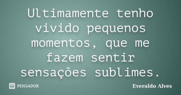 Ultimamente tenho vivido pequenos momentos, que me fazem sentir sensações sublimes.... Frase de Everaldo Alves.