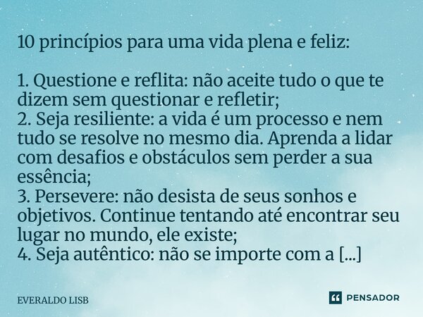 10 princípios para uma vida plena e feliz: 1. Questione e reflita: não aceite tudo o que te dizem sem questionar e refletir; 2. Seja resiliente: a vida é um pr... Frase de EVERALDO LISBOA.