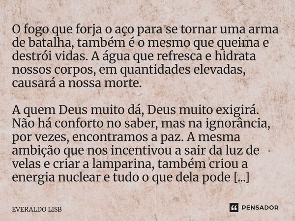 O fogo que forja o aço para se tornar uma arma de batalha, também é o mesmo que queima e destrói vidas. A água que refresca e hidrata nossos corpos, em quantid... Frase de EVERALDO LISBOA.