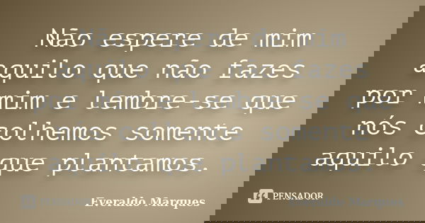Não espere de mim aquilo que não fazes por mim e lembre-se que nós colhemos somente aquilo que plantamos.... Frase de Everaldo Marques.